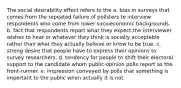 The social desirability effect refers to the a. bias in surveys that comes from the repeated failure of pollsters to interview respondents who come from lower socioeconomic backgrounds. b. fact that respondents report what they expect the interviewer wishes to hear or whatever they think is socially acceptable rather than what they actually believe or know to be true. c. strong desire that people have to express their opinions to survey researchers. d. tendency for people to shift their electoral support to the candidate whom public-opinion polls report as the front-runner. e. impression conveyed by polls that something is important to the public when actually it is not.