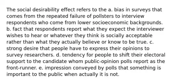 The social desirability effect refers to the a. bias in surveys that comes from the repeated failure of pollsters to interview respondents who come from lower socioeconomic backgrounds. b. fact that respondents report what they expect the interviewer wishes to hear or whatever they think is socially acceptable rather than what they actually believe or know to be true. c. strong desire that people have to express their opinions to survey researchers. d. tendency for people to shift their electoral support to the candidate whom public-opinion polls report as the front-runner. e. impression conveyed by polls that something is important to the public when actually it is not.