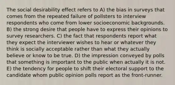 The social desirability effect refers to A) the bias in surveys that comes from the repeated failure of pollsters to interview respondents who come from lower socioeconomic backgrounds. B) the strong desire that people have to express their opinions to survey researchers. C) the fact that respondents report what they expect the interviewer wishes to hear or whatever they think is socially acceptable rather than what they actually believe or know to be true. D) the impression conveyed by polls that something is important to the public when actually it is not. E) the tendency for people to shift their electoral support to the candidate whom public opinion polls report as the front-runner.