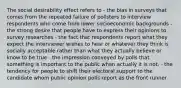 The social desirability effect refers to - the bias in surveys that comes from the repeated failure of pollsters to interview respondents who come from lower socioeconomic backgrounds - the strong desire that people have to express their opinions to survey researches - the fact that respondents report what they expect the interviewer wishes to hear or whatever they think is socially acceptable rather than what they actually believe or know to be true - the impression conveyed by polls that something is important to the public when actually it is not. - the tendency for people to shift their electoral support to the candidate whom public opinion polls report as the front runner