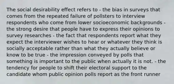 The social desirability effect refers to - the bias in surveys that comes from the repeated failure of pollsters to interview respondents who come from lower socioeconomic backgrounds - the strong desire that people have to express their opinions to survey researches - the fact that respondents report what they expect the interviewer wishes to hear or whatever they think is socially acceptable rather than what they actually believe or know to be true - the impression conveyed by polls that something is important to the public when actually it is not. - the tendency for people to shift their electoral support to the candidate whom public opinion polls report as the front runner