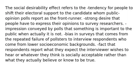 The social desirability effect refers to the -tendency for people to shift their electoral support to the candidate whom public-opinion polls report as the front-runner. -strong desire that people have to express their opinions to survey researchers. -impression conveyed by polls that something is important to the public when actually it is not. -bias in surveys that comes from the repeated failure of pollsters to interview respondents who come from lower socioeconomic backgrounds. -fact that respondents report what they expect the interviewer wishes to hear or whatever they think is socially acceptable rather than what they actually believe or know to be true.