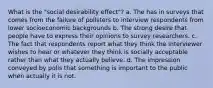 What is the "social desirability effect"? a. The has in surveys that comes from the failure of pollsters to interview respondents from lower socioeconomic backgrounds b. The strong desire that people have to express their opinions to survey researchers. c. The fact that respondents report what they think the interviewer wishes to hear or whatever they think is socially acceptable rather than what they actually believe. d. The impression conveyed by polls that something is important to the public when actually it is not.