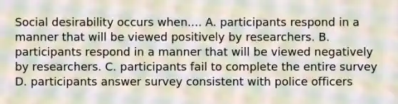 Social desirability occurs when.... A. participants respond in a manner that will be viewed positively by researchers. B. participants respond in a manner that will be viewed negatively by researchers. C. participants fail to complete the entire survey D. participants answer survey consistent with police officers