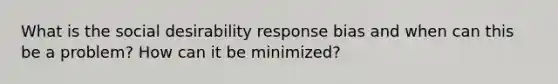 What is the social desirability response bias and when can this be a problem? How can it be minimized?