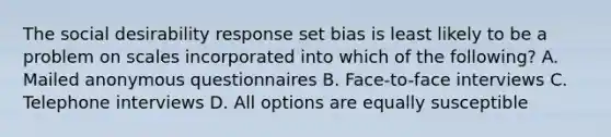 The social desirability response set bias is least likely to be a problem on scales incorporated into which of the following? A. Mailed anonymous questionnaires B. Face-to-face interviews C. Telephone interviews D. All options are equally susceptible