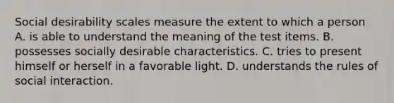 Social desirability scales measure the extent to which a person A. is able to understand the meaning of the test items. B. possesses socially desirable characteristics. C. tries to present himself or herself in a favorable light. D. understands the rules of social interaction.