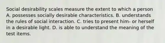 Social desirability scales measure the extent to which a person A. possesses socially desirable characteristics. B. understands the rules of social interaction. C. tries to present him- or herself in a desirable light. D. is able to understand the meaning of the test items.