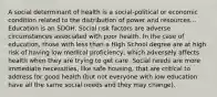 A social determinant of health is a social-political or economic condition related to the distribution of power and resources... Education is an SDOH. Social risk factors are adverse circumstances associated with poor health. In the case of education, those with less than a High School degree are at high risk of having low medical proficiency, which adversely affects health when they are trying to get care. Social needs are more immediate necessities, like safe housing, that are critical to address for good health (but not everyone with low education have all the same social needs and they may change).