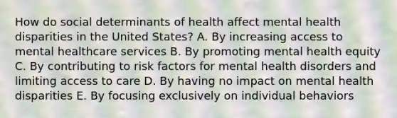 How do social determinants of health affect mental health disparities in the United States? A. By increasing access to mental healthcare services B. By promoting mental health equity C. By contributing to risk factors for mental health disorders and limiting access to care D. By having no impact on mental health disparities E. By focusing exclusively on individual behaviors