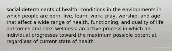 social determinants of health: conditions in the environments in which people are born, live, learn, work, play, worship, and age that affect a wide range of health, functioning, and quality of life outcomes and risks wellness: an active process in which an individual progresses toward the maximum possible potential, regardless of current state of health