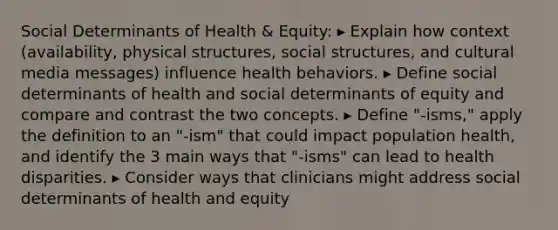 Social Determinants of Health & Equity: ▸ Explain how context (availability, physical structures, social structures, and cultural media messages) influence health behaviors. ▸ Define social determinants of health and social determinants of equity and compare and contrast the two concepts. ▸ Define "-isms," apply the definition to an "-ism" that could impact population health, and identify the 3 main ways that "-isms" can lead to health disparities. ▸ Consider ways that clinicians might address social determinants of health and equity