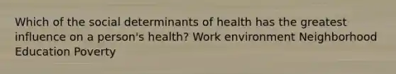 Which of the social determinants of health has the greatest influence on a person's health? Work environment Neighborhood Education Poverty