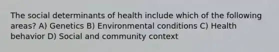 The social determinants of health include which of the following areas? A) Genetics B) Environmental conditions C) Health behavior D) Social and community context