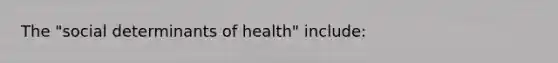 The "social determinants of health" include: