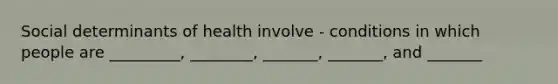 Social determinants of health involve - conditions in which people are _________, ________, _______, _______, and _______