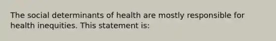 The social determinants of health are mostly responsible for health inequities. This statement is: