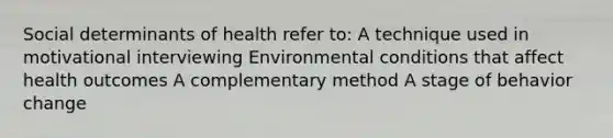 Social determinants of health refer to: A technique used in motivational interviewing Environmental conditions that affect health outcomes A complementary method A stage of behavior change