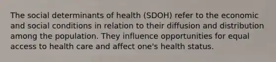 The social determinants of health (SDOH) refer to the economic and social conditions in relation to their diffusion and distribution among the population. They influence opportunities for equal access to health care and affect one's health status.