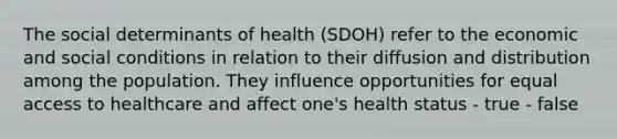 The social determinants of health (SDOH) refer to the economic and social conditions in relation to their diffusion and distribution among the population. They influence opportunities for equal access to healthcare and affect one's health status - true - false