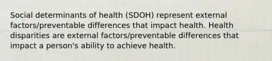 Social determinants of health (SDOH) represent external factors/preventable differences that impact health. Health disparities are external factors/preventable differences that impact a person's ability to achieve health.