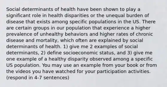 Social determinants of health have been shown to play a significant role in health disparities or the unequal burden of disease that exists among specific populations in the US. There are certain groups in our population that experience a higher prevalence of unhealthy behaviors and higher rates of chronic disease and mortality, which often are explained by social determinants of health. 1) give me 2 examples of social determinants, 2) define socioeconomic status, and 3) give me one example of a healthy disparity observed among a specific US population. You may use an example from your book or from the videos you have watched for your participation activities. (respond in 4-7 sentences)