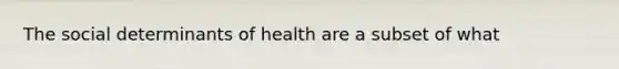 The social determinants of health are a subset of what