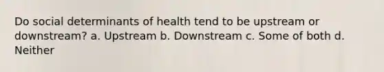 Do social determinants of health tend to be upstream or downstream? a. Upstream b. Downstream c. Some of both d. Neither