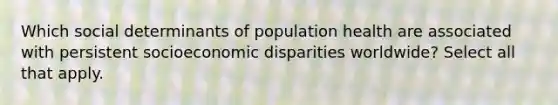 Which social determinants of population health are associated with persistent socioeconomic disparities worldwide? Select all that apply.