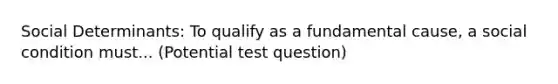 Social Determinants: To qualify as a fundamental cause, a social condition must... (Potential test question)