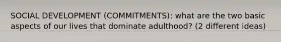 SOCIAL DEVELOPMENT (COMMITMENTS): what are the two basic aspects of our lives that dominate adulthood? (2 different ideas)