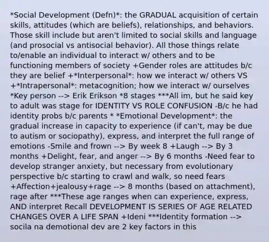 *Social Development (Defn)*: the GRADUAL acquisition of certain skills, attitudes (which are beliefs), relationships, and behaviors. Those skill include but aren't limited to social skills and language (and prosocial vs antisocial behavior). All those things relate to/enable an individual to interact w/ others and to be functioning members of society +Gender roles are attitudes b/c they are belief +*Interpersonal*: how we interact w/ others VS +*Intrapersonal*: metacognition; how we interact w/ ourselves *Key person --> Erik Erikson *8 stages ***All im, but he said key to adult was stage for IDENTITY VS ROLE CONFUSION -B/c he had identity probs b/c parents * *Emotional Development*: the gradual increase in capacity to experience (if can't, may be due to autism or sociopathy), express, and interpret the full range of emotions -Smile and frown --> By week 8 +Laugh --> By 3 months +Delight, fear, and anger --> By 6 months -Need fear to develop stranger anxiety, but necessary from evolutionary perspective b/c starting to crawl and walk, so need fears +Affection+jealousy+rage --> 8 months (based on attachment), rage after ***These age ranges when can experience, express, AND interpret Recall DEVELOPMENT IS SERIES OF AGE RELATED CHANGES OVER A LIFE SPAN +Ideni ***Identity formation --> socila na demotional dev are 2 key factors in this