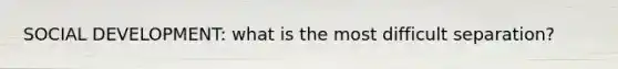 SOCIAL DEVELOPMENT: what is the most difficult separation?