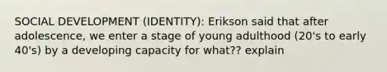 SOCIAL DEVELOPMENT (IDENTITY): Erikson said that after adolescence, we enter a stage of young adulthood (20's to early 40's) by a developing capacity for what?? explain