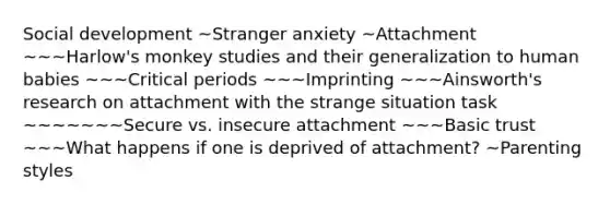 Social development ~Stranger anxiety ~Attachment ~~~Harlow's monkey studies and their generalization to human babies ~~~Critical periods ~~~Imprinting ~~~Ainsworth's research on attachment with the strange situation task ~~~~~~~Secure vs. insecure attachment ~~~Basic trust ~~~What happens if one is deprived of attachment? ~Parenting styles