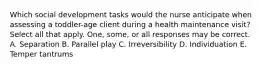 Which social development tasks would the nurse anticipate when assessing a toddler-age client during a health maintenance visit? Select all that apply. One, some, or all responses may be correct. A. Separation B. Parallel play C. Irreversibility D. Individuation E. Temper tantrums