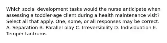 Which social development tasks would the nurse anticipate when assessing a toddler-age client during a health maintenance visit? Select all that apply. One, some, or all responses may be correct. A. Separation B. Parallel play C. Irreversibility D. Individuation E. Temper tantrums