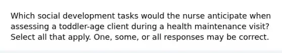 Which social development tasks would the nurse anticipate when assessing a toddler-age client during a health maintenance visit? Select all that apply. One, some, or all responses may be correct.