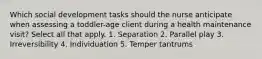 Which social development tasks should the nurse anticipate when assessing a toddler-age client during a health maintenance visit? Select all that apply. 1. Separation 2. Parallel play 3. Irreversibility 4. Individuation 5. Temper tantrums