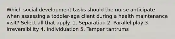 Which social development tasks should the nurse anticipate when assessing a toddler-age client during a health maintenance visit? Select all that apply. 1. Separation 2. Parallel play 3. Irreversibility 4. Individuation 5. Temper tantrums