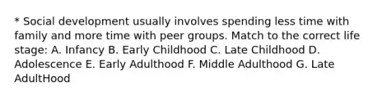 * Social development usually involves spending less time with family and more time with peer groups. Match to the correct life stage: A. Infancy B. Early Childhood C. Late Childhood D. Adolescence E. Early Adulthood F. Middle Adulthood G. Late AdultHood