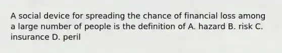 A social device for spreading the chance of financial loss among a large number of people is the definition of A. hazard B. risk C. insurance D. peril