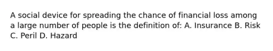 A social device for spreading the chance of financial loss among a large number of people is the definition of: A. Insurance B. Risk C. Peril D. Hazard