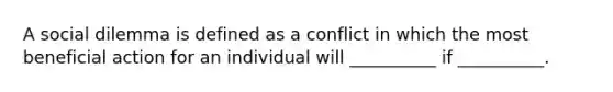 A social dilemma is defined as a conflict in which the most beneficial action for an individual will __________ if __________.