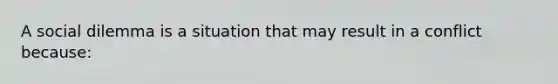 A social dilemma is a situation that may result in a conflict because: