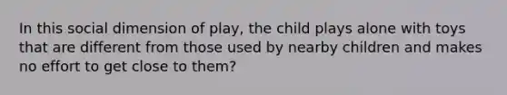 In this social dimension of play, the child plays alone with toys that are different from those used by nearby children and makes no effort to get close to them?