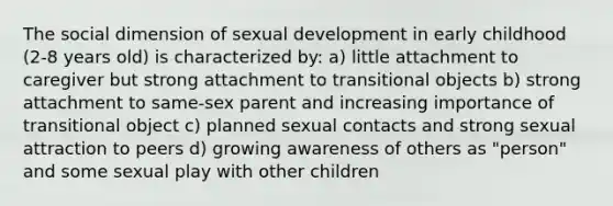 The social dimension of sexual development in early childhood (2-8 years old) is characterized by: a) little attachment to caregiver but strong attachment to transitional objects b) strong attachment to same-sex parent and increasing importance of transitional object c) planned sexual contacts and strong sexual attraction to peers d) growing awareness of others as "person" and some sexual play with other children