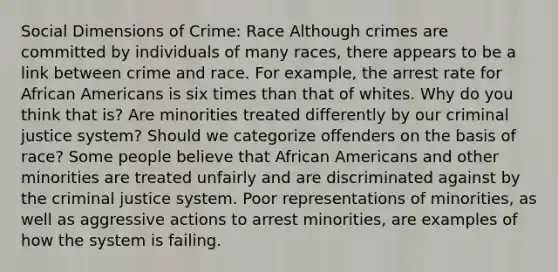 Social Dimensions of Crime: Race Although crimes are committed by individuals of many races, there appears to be a link between crime and race. For example, the arrest rate for African Americans is six times than that of whites. Why do you think that is? Are minorities treated differently by our criminal justice system? Should we categorize offenders on the basis of race? Some people believe that African Americans and other minorities are treated unfairly and are discriminated against by the criminal justice system. Poor representations of minorities, as well as aggressive actions to arrest minorities, are examples of how the system is failing.