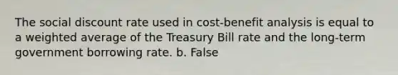 The social discount rate used in cost-benefit analysis is equal to a weighted average of the Treasury Bill rate and the long-term government borrowing rate. b. False