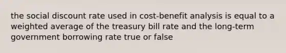 the social discount rate used in cost-benefit analysis is equal to a weighted average of the treasury bill rate and the long-term government borrowing rate true or false